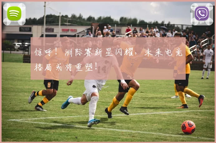 惊呼！洲际赛新星闪耀，未来电竞格局或将重塑！