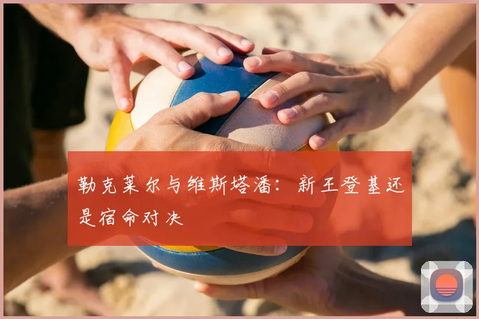 勒克莱尔与维斯塔潘：新王登基还是宿命对决